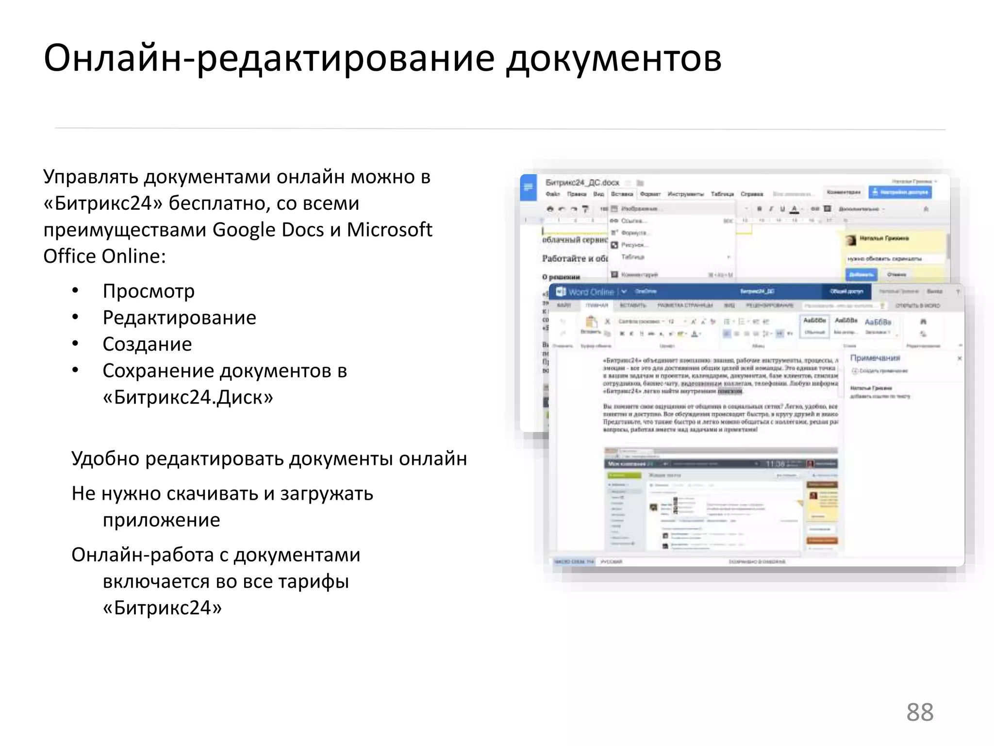 Управлять документами онлайн можно в
«Битрикс24» бесплатно, со всеми
преимуществами Google Docs и Microsoft
Office Online:
• Просмотр
• Редактирование
• Создание
• Сохранение документов в
«Битрикс24.Диск»
Удобно редактировать документы онлайн
Не нужно скачивать и загружать
приложение
Онлайн-работа с документами
включается во все тарифы
«Битрикс24»
Онлайн-редактирование документов
88
 