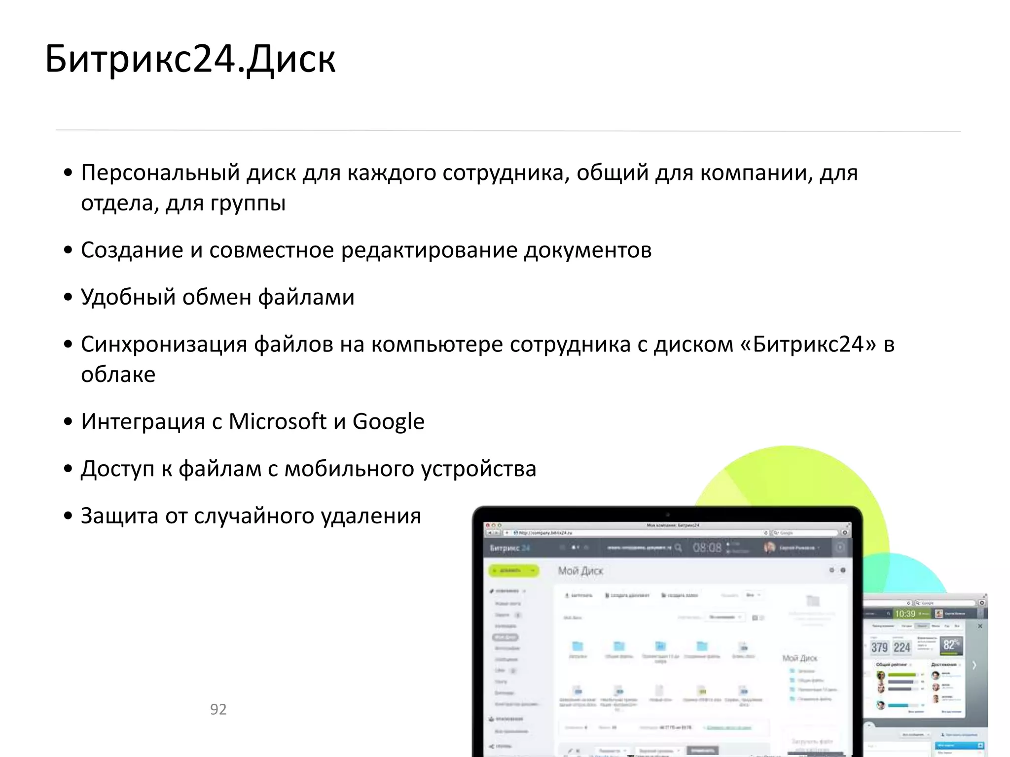 Битрикс24.Диск
• Персональный диск для каждого сотрудника, общий для компании, для
отдела, для группы
• Создание и совместное редактирование документов
• Удобный обмен файлами
• Синхронизация файлов на компьютере сотрудника с диском «Битрикс24» в
облаке
• Интеграция с Microsoft и Google
• Доступ к файлам с мобильного устройства
• Защита от случайного удаления
92
 