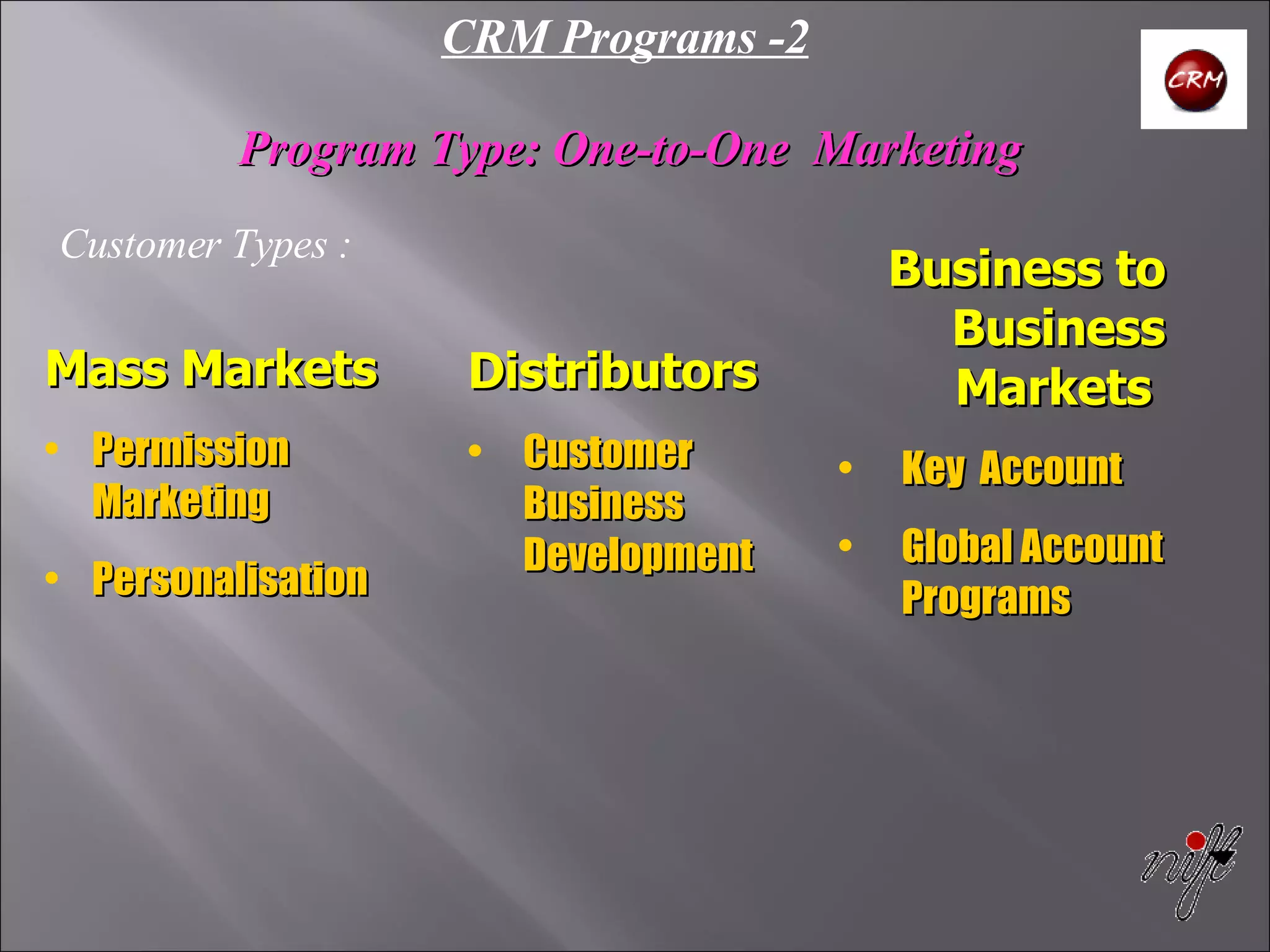 CRM Programs -2 Program Type: One-to-One  Marketing   Customer Types : Mass Markets Permission Marketing Personalisation Distributors Customer Business Development Business to Business Markets   Key  Account Global Account Programs 