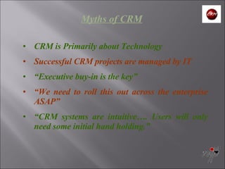 Myths of CRM CRM is Primarily about Technology Successful CRM projects are managed by IT “ Executive buy-in is the key” “ We need to roll this out across the enterprise ASAP” “ CRM systems are intuitive…. Users will only need some initial hand holding.” 