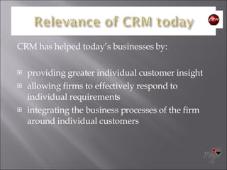CRM has helped today’s businesses by: providing greater individual customer insight  allowing firms to effectively respond to individual requirements  integrating the business processes of the firm around individual customers 