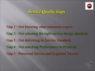 Gap 1 : Not knowing what customers expect  Gap 2 : Not selecting the right service design standards Gap 3 : Not delivering to Service Standards Gap 4 : Not matching Performance to Promises  Gap 5 : Perceived Service and Expected Service   Service Quality Gaps 