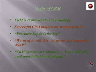 Myths of CRM CRM is Primarily about Technology Successful CRM projects are managed by IT “ Executive buy-in is the key” “ We need to roll this out across the enterprise ASAP” “ CRM systems are intuitive…. Users will only need some initial hand holding.” 