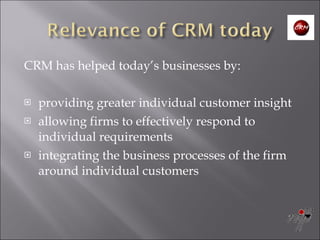 CRM has helped today’s businesses by: providing greater individual customer insight  allowing firms to effectively respond to individual requirements  integrating the business processes of the firm around individual customers 