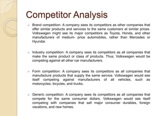 Competitor AnalysisBrand competition: A company sees its competitors as other companies that offer similar products and services to the same customers at similar prices. Volkswagen might see its major competitors as Toyota, Honda, and other manufacturers of medium- price automobiles, rather than Mercedes or Hyundai.