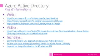 tech.days 2015#mstechdays
 Web :
http://azure.microsoft.com/fr-fr/services/active-directory
https://msdn.microsoft.com/fr-fr/library/azure/dn655157.aspx
https://technet.microsoft.com/en-us/library/hh967619.aspx
 Vidéo :
http://channel9.msdn.com/Series/Windows-Azure-Active-Directory/Windows-Azure-Active-
Directory-Control-Access-to-Windows-Azure
 Techdays :
Comment intégrer une application dans Azure Active Directory
Tout ce que vous avez toujours voulu savoir sur Azure Active Directory
Le point sur la synchronisation de AD et Azure AD
Plus d’informations
 