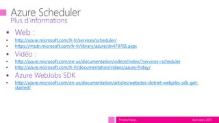 tech.days 2015#mstechdays
 Web :
http://azure.microsoft.com/fr-fr/services/scheduler/
https://msdn.microsoft.com/fr-fr/library/azure/dn479785.aspx
 Vidéo :
http://azure.microsoft.com/en-us/documentation/videos/index/?services=scheduler
http://azure.microsoft.com/fr-fr/documentation/videos/azure-friday/
 Azure WebJobs SDK
http://azure.microsoft.com/en-us/documentation/articles/websites-dotnet-webjobs-sdk-get-
started/
Plus d’informations
 
