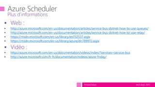 tech.days 2015#mstechdays
 Web :
http://azure.microsoft.com/en-us/documentation/articles/service-bus-dotnet-how-to-use-queues/
http://azure.microsoft.com/en-us/documentation/articles/service-bus-dotnet-how-to-use-relay/
https://msdn.microsoft.com/en-us/library/ee732537.aspx
https://msdn.microsoft.com/en-us/library/azure/dn789972.aspx
 Vidéo :
http://azure.microsoft.com/en-us/documentation/videos/index/?services=service-bus
http://azure.microsoft.com/fr-fr/documentation/videos/azure-friday/
Plus d’informations
 