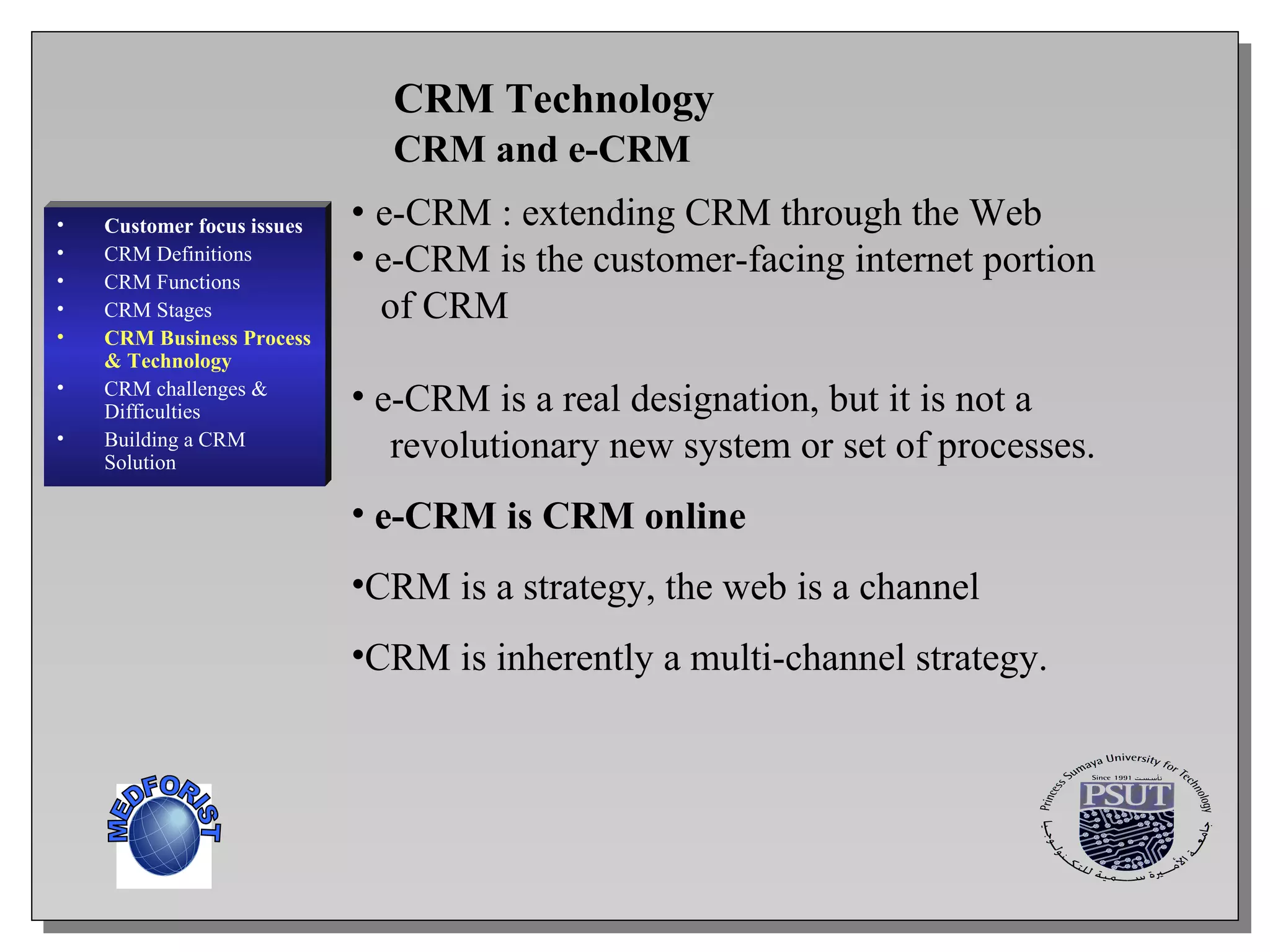 CRM and e-CRM CRM Technology  e-CRM : extending CRM through the Web  e-CRM is the customer-facing internet portion  of CRM  e-CRM is a real designation, but it is not a  revolutionary new system or set of processes. e-CRM is CRM online   CRM is a strategy, the web is a channel CRM is inherently a multi-channel strategy.   Customer focus issues CRM Definitions CRM Functions CRM  Stages CRM Business Process & Technology CRM challenges & Difficulties Building a CRM Solution MEDFORIST 