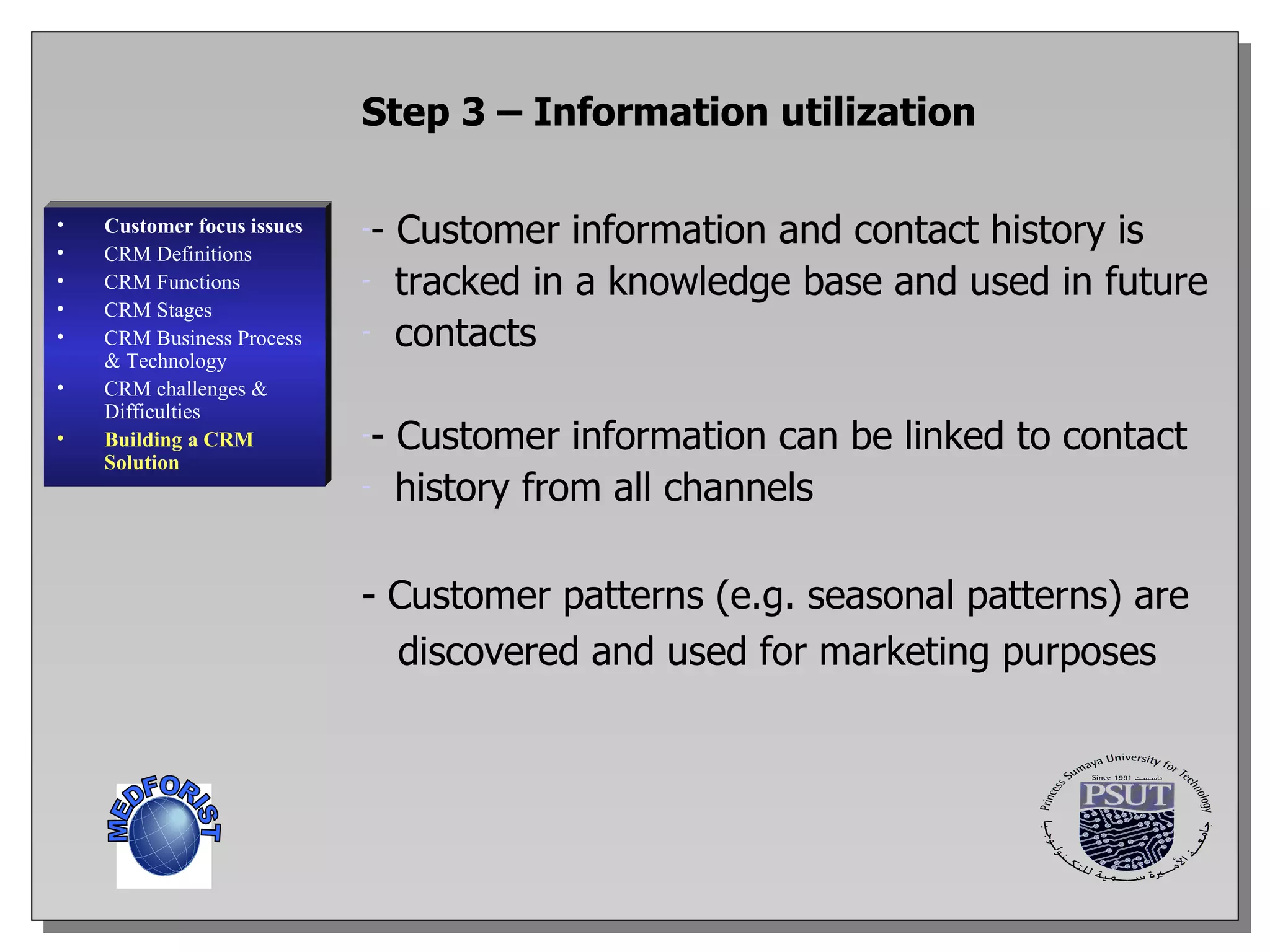 Customer focus issues CRM Definitions CRM Functions CRM  Stages CRM Business Process & Technology CRM challenges & Difficulties Building a CRM Solution Step 3 – Information utilization - Customer information and contact history is tracked in a knowledge base and used in future contacts - Customer information can be linked to contact history from all channels - Customer patterns (e.g. seasonal patterns) are discovered and used for marketing purposes MEDFORIST 
