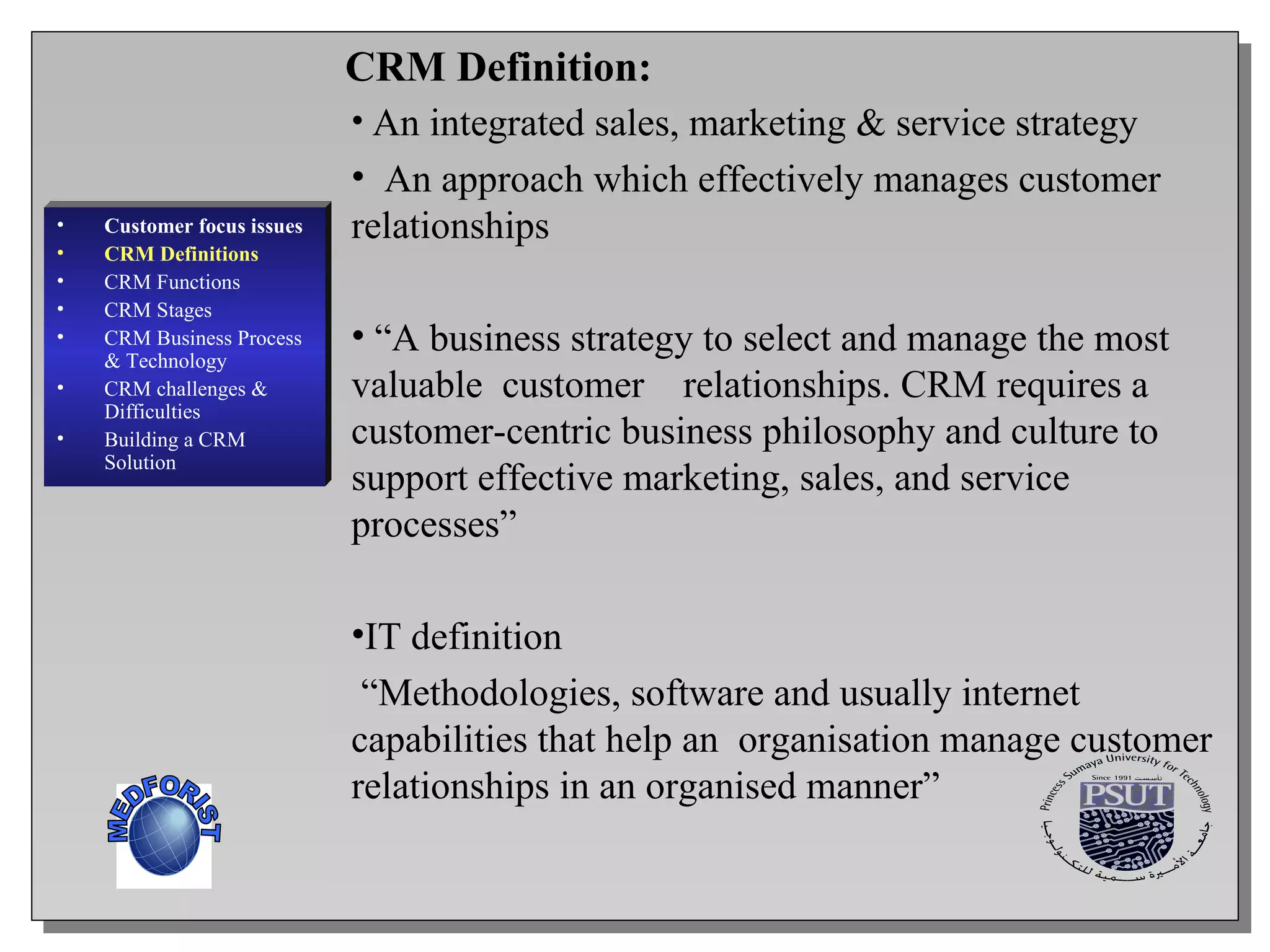 An integrated sales, marketing & service strategy  An approach which effectively manages customer relationships    “ A business strategy to select and manage the most valuable  customer  relationships. CRM requires a customer-centric business philosophy and  culture to support effective marketing, sales, and service processes”  IT definition “ Methodologies, software and usually internet capabilities that help an  organisation manage customer relationships in an organised manner” Customer focus issues CRM Definitions CRM Functions CRM  Stages CRM Business Process & Technology CRM challenges & Difficulties Building a CRM Solution CRM Definition: MEDFORIST 