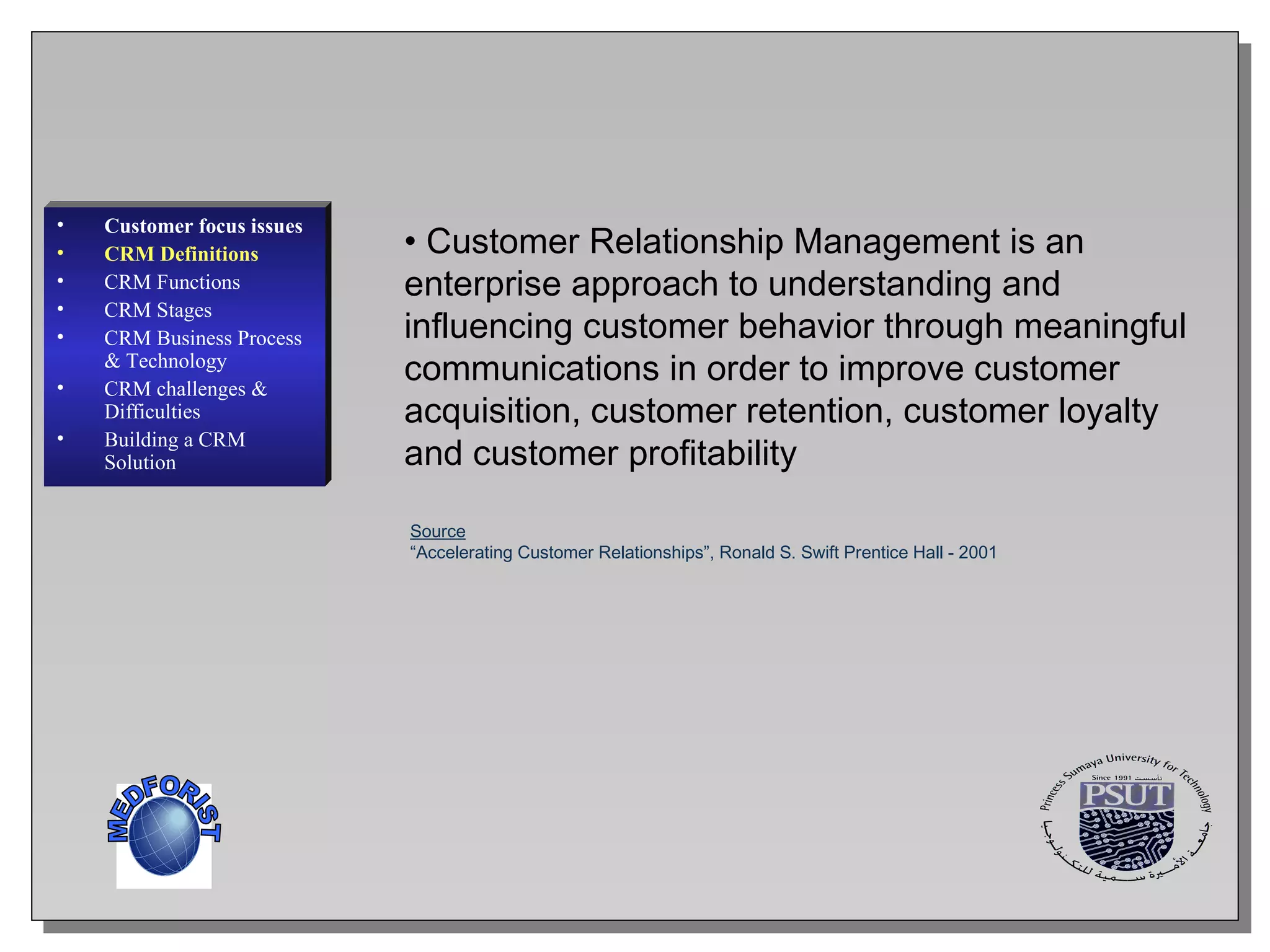 Customer Relationship Management is an enterprise approach to understanding and influencing customer behavior through meaningful communications in order to improve customer acquisition, customer retention, customer loyalty and customer profitability Source “ Accelerating Customer Relationships”, Ronald S. Swift Prentice Hall - 2001 Customer focus issues CRM Definitions CRM Functions CRM  Stages CRM Business Process & Technology CRM challenges & Difficulties Building a CRM Solution MEDFORIST 