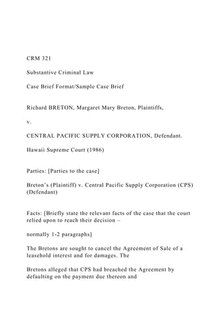 CRM 321
Substantive Criminal Law
Case Brief Format/Sample Case Brief
Richard BRETON, Margaret Mary Breton, Plaintiffs,
v.
CENTRAL PACIFIC SUPPLY CORPORATION, Defendant.
Hawaii Supreme Court (1986)
Parties: [Parties to the case]
Breton’s (Plaintiff) v. Central Pacific Supply Corporation (CPS)
(Defendant)
Facts: [Briefly state the relevant facts of the case that the court
relied upon to reach their decision –
normally 1-2 paragraphs]
The Bretons are sought to cancel the Agreement of Sale of a
leasehold interest and for damages. The
Bretons alleged that CPS had breached the Agreement by
defaulting on the payment due thereon and
 