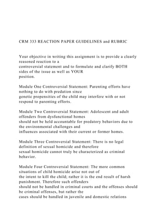 CRM 333 REACTION PAPER GUIDELINES and RUBRIC
Your objective in writing this assignment is to provide a clearly
reasoned reaction to a
controversial statement and to formulate and clarify BOTH
sides of the issue as well as YOUR
position.
Module One Controversial Statement: Parenting efforts have
nothing to do with predation since
genetic propensities of the child may interfere with or not
respond to parenting efforts.
Module Two Controversial Statement: Adolescent and adult
offenders from dysfunctional homes
should not be held accountable for predatory behaviors due to
the environmental challenges and
influences associated with their current or former homes.
Module Three Controversial Statement: There is no legal
definition of sexual homicide and therefore
sexual homicide cannot truly be characterized as criminal
behavior.
Module Four Controversial Statement: The more common
situations of child homicide arise not out of
the intent to kill the child; rather it is the end result of harsh
punishment. Therefore such offenders
should not be handled in criminal courts and the offenses should
be criminal offenses, but rather the
cases should be handled in juvenile and domestic relations
 