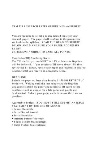 CRM 333 RESEARCH PAPER GUIDELINES and RUBRIC
You are required to select a course related topic for your
research paper. The paper shall conform to the parameters
set forth in the syllabus. READ THE GRADING RUBRIC
BELOW AND MAKE SURE YOUR PAPER ADDRESSES
EVERY
CRITERION IN ORDER TO EARN ALL POINTS.
Turn-It-In (TII) Similarity Score
The TII similarity score MUST be 15% or lower or 10 points
will be deducted. If you receive a TII score above 15% then
review the TII report, revise your paper and resubmit it prior to
deadline until you receive an acceptable score.
DEADLINE
Submit the paper no later than Sunday 11:59 PM EST/EDT of
Module 6. Waiting until the last minute and finding that
you cannot submit the paper and receive a TII score before
deadline is not an excuse for a late paper and points will
be deducted. Submit your paper early to ensure there are no
problems.
Acceptable Topics: (YOU MUST STILL SUBMIT AN ISSUE
STATEMENT BY THE END OF MOD 2)
• Sexual Homicide
• Serial Sexual Assault
• Serial Homicide
• Intimate Partner Violence
• Youth Violent Maltreatment
• Elder Violent Maltreatment
 