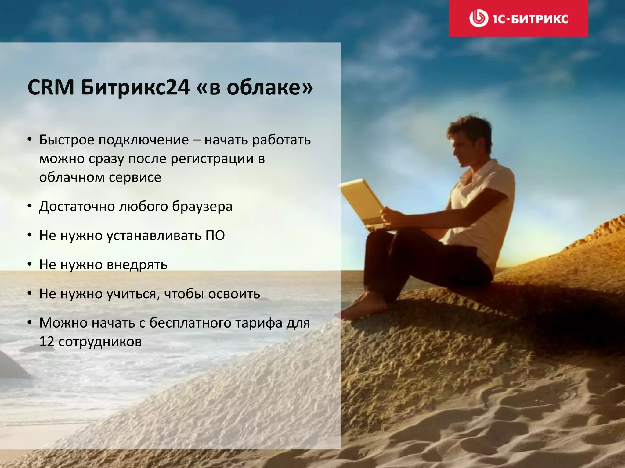 • Быстрое подключение – начать работать
можно сразу после регистрации в
облачном сервисе
• Достаточно любого браузера
• Не нужно устанавливать ПО
• Не нужно внедрять
• Не нужно учиться, чтобы освоить
• Можно начать с бесплатного тарифа для
12 сотрудников
СRM Битрикс24 «в облаке»
 