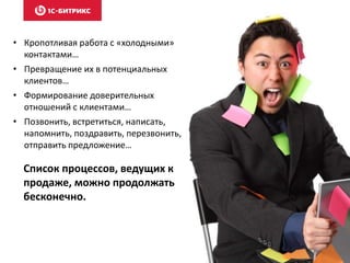 • Кропотливая работа с «холодными»
контактами…
• Превращение их в потенциальных
клиентов…
• Формирование доверительных
отношений с клиентами…
• Позвонить, встретиться, написать,
напомнить, поздравить, перезвонить,
отправить предложение…
Список процессов, ведущих к
продаже, можно продолжать
бесконечно.
 
