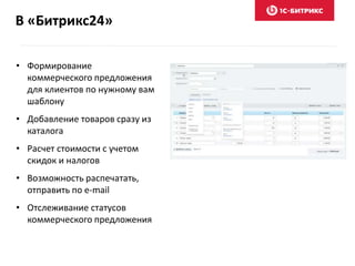 В «Битрикс24»
• Формирование
коммерческого предложения
для клиентов по нужному вам
шаблону
• Добавление товаров сразу из
каталога
• Расчет стоимости с учетом
скидок и налогов
• Возможность распечатать,
отправить по e-mail
• Отслеживание статусов
коммерческого предложения
 