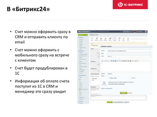 В «Битрикс24»
• Счет можно оформить сразу в
CRM и отправить клиенту по
email
• Счет можно оформить с
мобильного сразу на встрече
с клиентом
• Счет будет продублирован в
1С
• Информация об оплате счета
поступит из 1С в CRM и
менеджер это сразу увидит
 