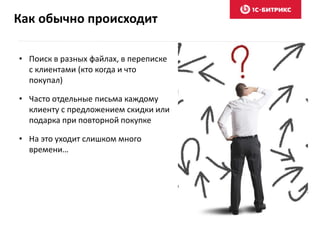Как обычно происходит
• Поиск в разных файлах, в переписке
с клиентами (кто когда и что
покупал)
• Часто отдельные письма каждому
клиенту с предложением скидки или
подарка при повторной покупке
• На это уходит слишком много
времени…
 