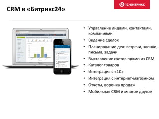 CRM в «Битрикс24»
• Управление лидами, контактами,
компаниями
• Ведение сделок
• Планирование дел: встречи, звонки,
письма, задачи
• Выставление счетов прямо из CRM
• Каталог товаров
• Интеграция с «1С»
• Интеграция с интернет-магазином
• Отчеты, воронка продаж
• Мобильная CRM и многое другое
 