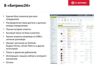 В «Битрикс24»
• Единая база клиентов для всех
сотрудников
• Распределение прав доступа к данным
между сотрудниками
• Полная история клиента
• Быстрый поиск по базе клиентов
• Звонок клиенту напрямую из CRM с
записью разговора
• Импорт контактов из Outlook,
Яндекс.Почты, Gmail, Mail.ru и других
источников
• Поиск и удаление дубликатов
• Интеграция с вашим сайтом и интернет-
магазином
• Отчеты
 