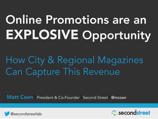 @secondstreetlab
D R I V I N G R E V E N U E | B U I L D I N G D A T A B A S E | G R O W I N G A U D I E N C E
Online Promotions are an
EXPLOSIVE Opportunity
How City & Regional Magazines
Can Capture This Revenue
Matt Coen | President & Co-Founder | Second Street | @mcoen
 
