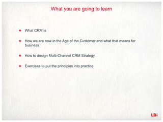 What you are going to learn



What CRM is

How we are now in the Age of the Customer and what that means for
business

How to design Multi-Channel CRM Strategy

Exercises to put the principles into practice
 