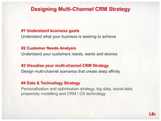 Designing Multi-Channel CRM Strategy


#1 Understand business goals
Understand what your business is seeking to achieve

#2 Customer Needs Analysis
Understand your customers needs, wants and desires

#3 Visualise your multi-channel CRM Strategy
Design multi-channel scenarios that create deep affinity

#4 Data & Technology Strategy
Personalisation and optimisation strategy, big data, social data,
propensity modelling and CRM  CX technology
 