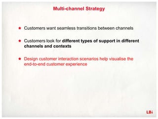 Multi-channel Strategy



Customers want seamless transitions between channels

Customers look for different types of support in different
channels and contexts

Design customer interaction scenarios help visualise the
end-to-end customer experience
 