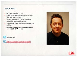 TOM BURRELL

•   Global CRM Director, LBi
•   CRM, direct and digital marketing client
    side and agency roles
•   Responsible for the LBi Global CRM
    proposition across all markets
•   Full-service CRM offering from strategy to
    solution
•   Support clients multi-channel, social
    and mobile CRM needs




    @tomburrell

    http://uk.linkedin.com/in/tomburrell1
 