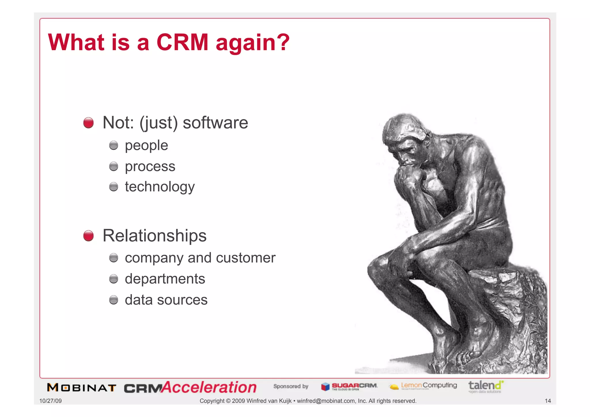 What is a CRM again?


           !   Not: (just) software
              !   people
              !   process
              !   technology


           !   Relationships
              !   company and customer
              !   departments
              !   data sources




10/27/09                       Copyright © 2009 Winfred van Kuijk • winfred@mobinat.com, Inc. All rights reserved.   14
 