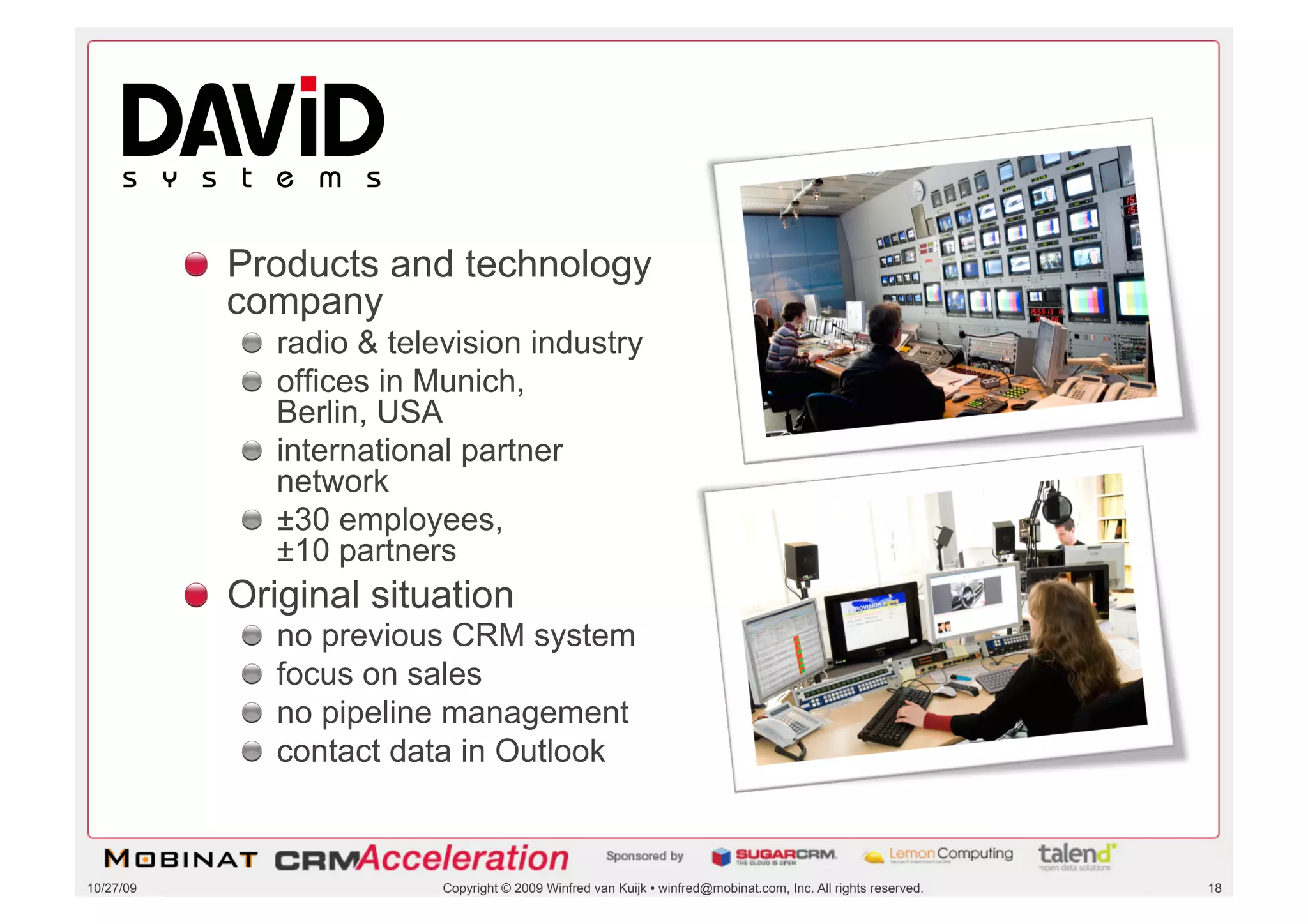 DAVID Systems




           !   Products and technology
               company
              !   radio & television industry
              !   offices in Munich,
                  Berlin, USA
              !   international partner
                  network
              !   ±30 employees,
                  ±10 partners
           !   Original situation
              !       no previous CRM system
              !       focus on sales
              !       no pipeline management
              !       contact data in Outlook



10/27/09                        Copyright © 2009 Winfred van Kuijk • winfred@mobinat.com, Inc. All rights reserved.   18
 