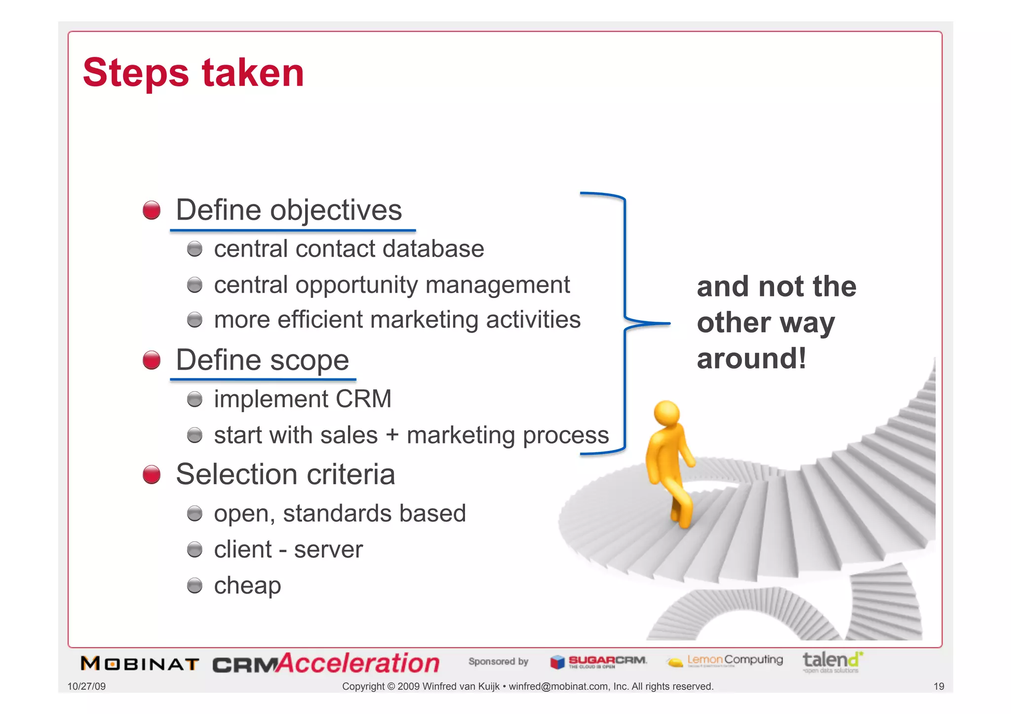 Steps taken


           !   Define objectives
              !   central contact database
              !   central opportunity management                                                            and not the
              !   more efficient marketing activities                                                       other way
           !   Define scope                                                                                 around!
              !   implement CRM
              !   start with sales + marketing process
           !   Selection criteria
              !   open, standards based
              !   client - server
              !   cheap


10/27/09                     Copyright © 2009 Winfred van Kuijk • winfred@mobinat.com, Inc. All rights reserved.          19
 