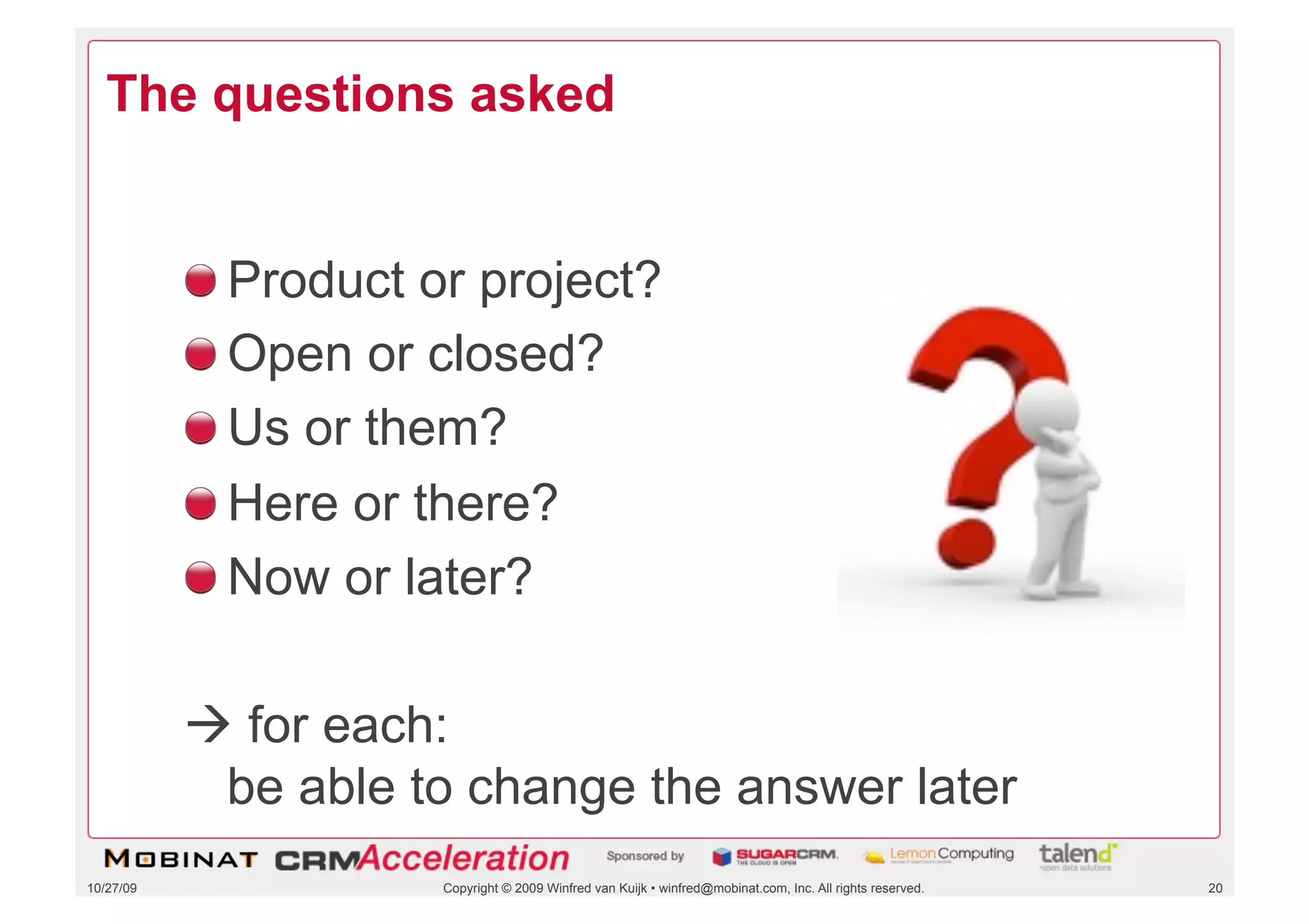 The questions asked


           !    Product or project?
           !    Open or closed?
           !    Us or them?
           !    Here or there?
           !    Now or later?

            for each:
            be able to change the answer later
10/27/09                 Copyright © 2009 Winfred van Kuijk • winfred@mobinat.com, Inc. All rights reserved.   20
 