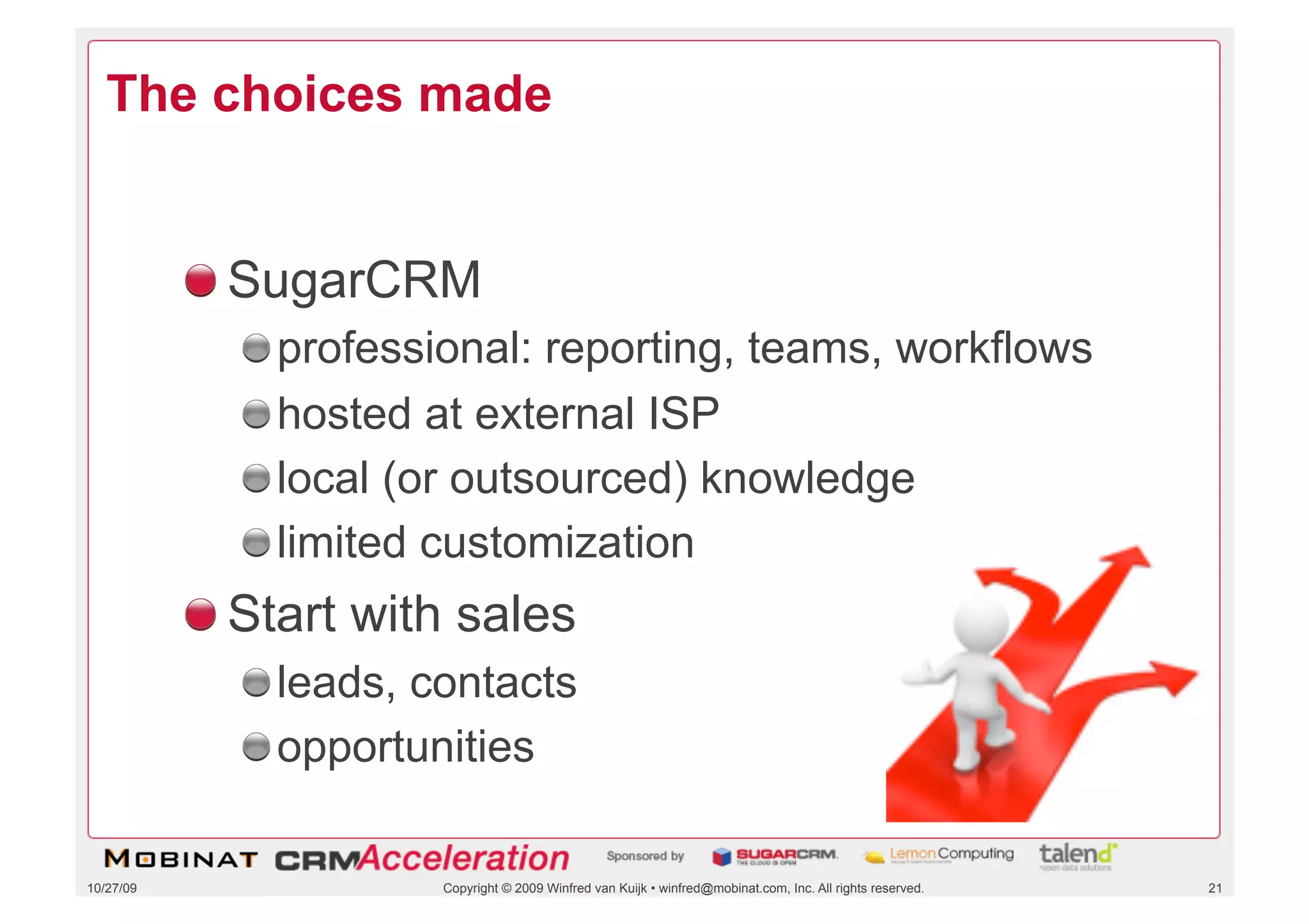 The choices made


           !  SugarCRM
             !    professional: reporting, teams, workflows
             !    hosted at external ISP
             !    local (or outsourced) knowledge
             !    limited customization
           !  Start with sales
             !  leads, contacts
             !  opportunities

10/27/09                 Copyright © 2009 Winfred van Kuijk • winfred@mobinat.com, Inc. All rights reserved.   21
 