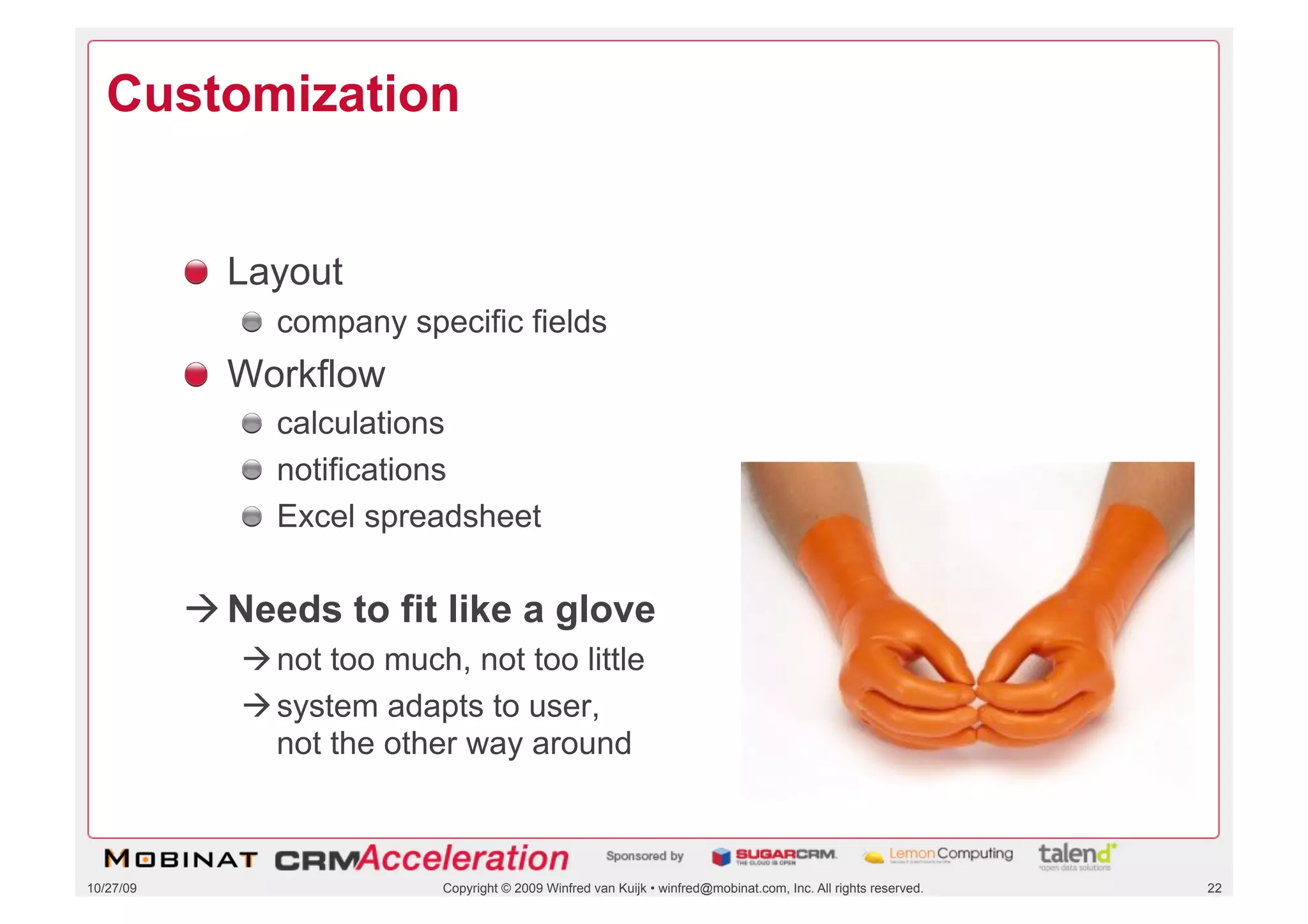 Customization


           !   Layout
              !   company specific fields
           !   Workflow
              !   calculations
              !   notifications
              !   Excel spreadsheet

            Needs to fit like a glove
               not too much, not too little
               system adapts to user,
                not the other way around



10/27/09                    Copyright © 2009 Winfred van Kuijk • winfred@mobinat.com, Inc. All rights reserved.   22
 
