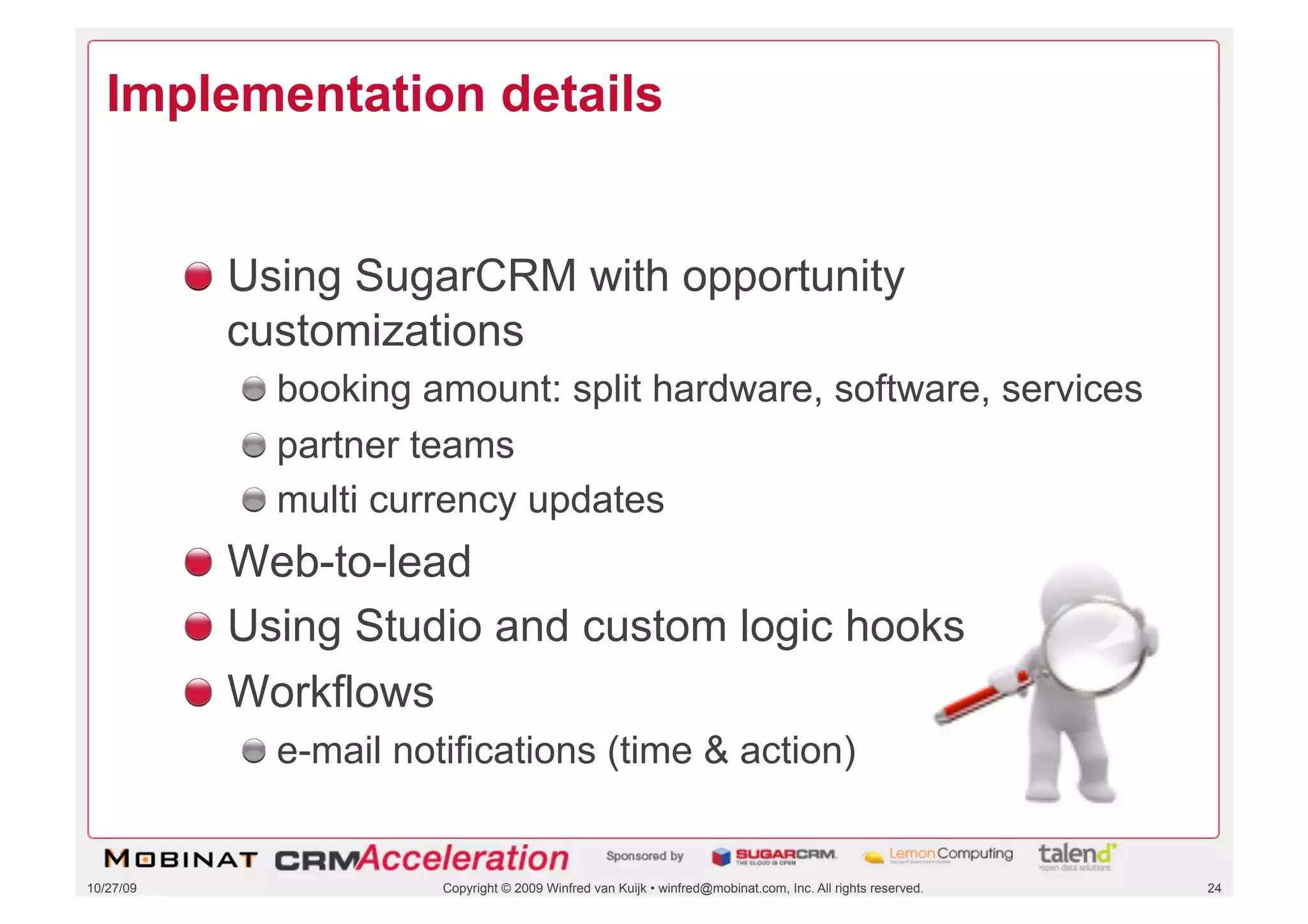Implementation details


           !   Using SugarCRM with opportunity
               customizations
             !   booking amount: split hardware, software, services
             !   partner teams
             !   multi currency updates
           !   Web-to-lead
           !   Using Studio and custom logic hooks
           !   Workflows
             !   e-mail notifications (time & action)


10/27/09                  Copyright © 2009 Winfred van Kuijk • winfred@mobinat.com, Inc. All rights reserved.   24
 