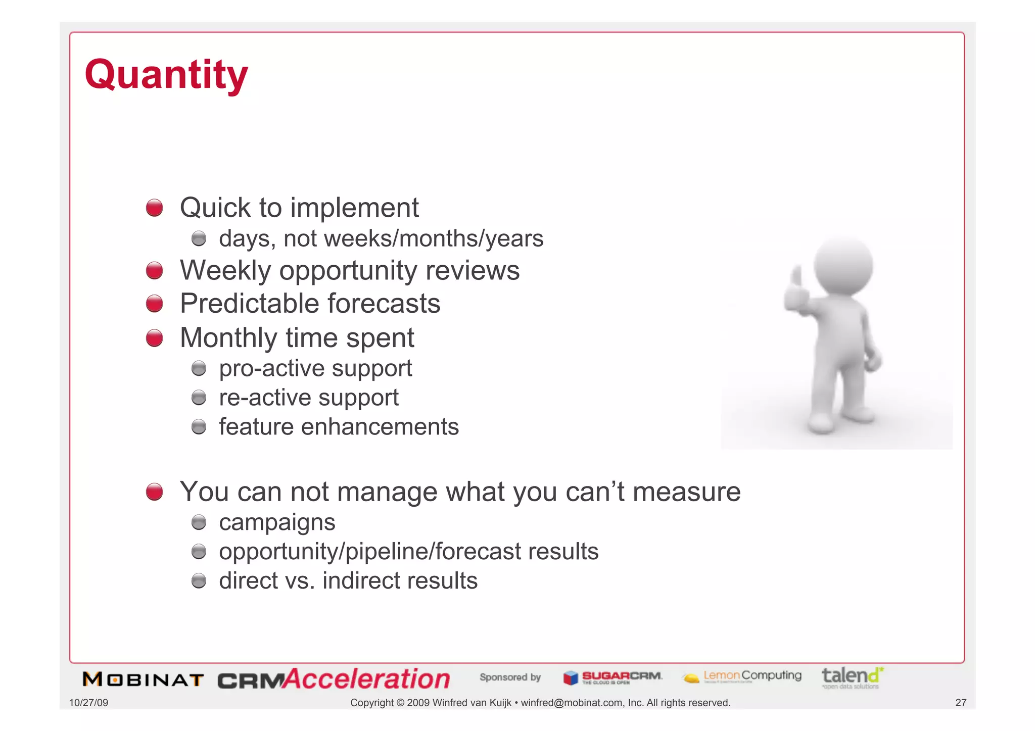 Quantity


           !   Quick to implement
              !   days, not weeks/months/years
           !   Weekly opportunity reviews
           !   Predictable forecasts
           !   Monthly time spent
              !   pro-active support
              !   re-active support
              !   feature enhancements

           !   You can not manage what you can’t measure
              !   campaigns
              !   opportunity/pipeline/forecast results
              !   direct vs. indirect results



10/27/09                      Copyright © 2009 Winfred van Kuijk • winfred@mobinat.com, Inc. All rights reserved.   27
 