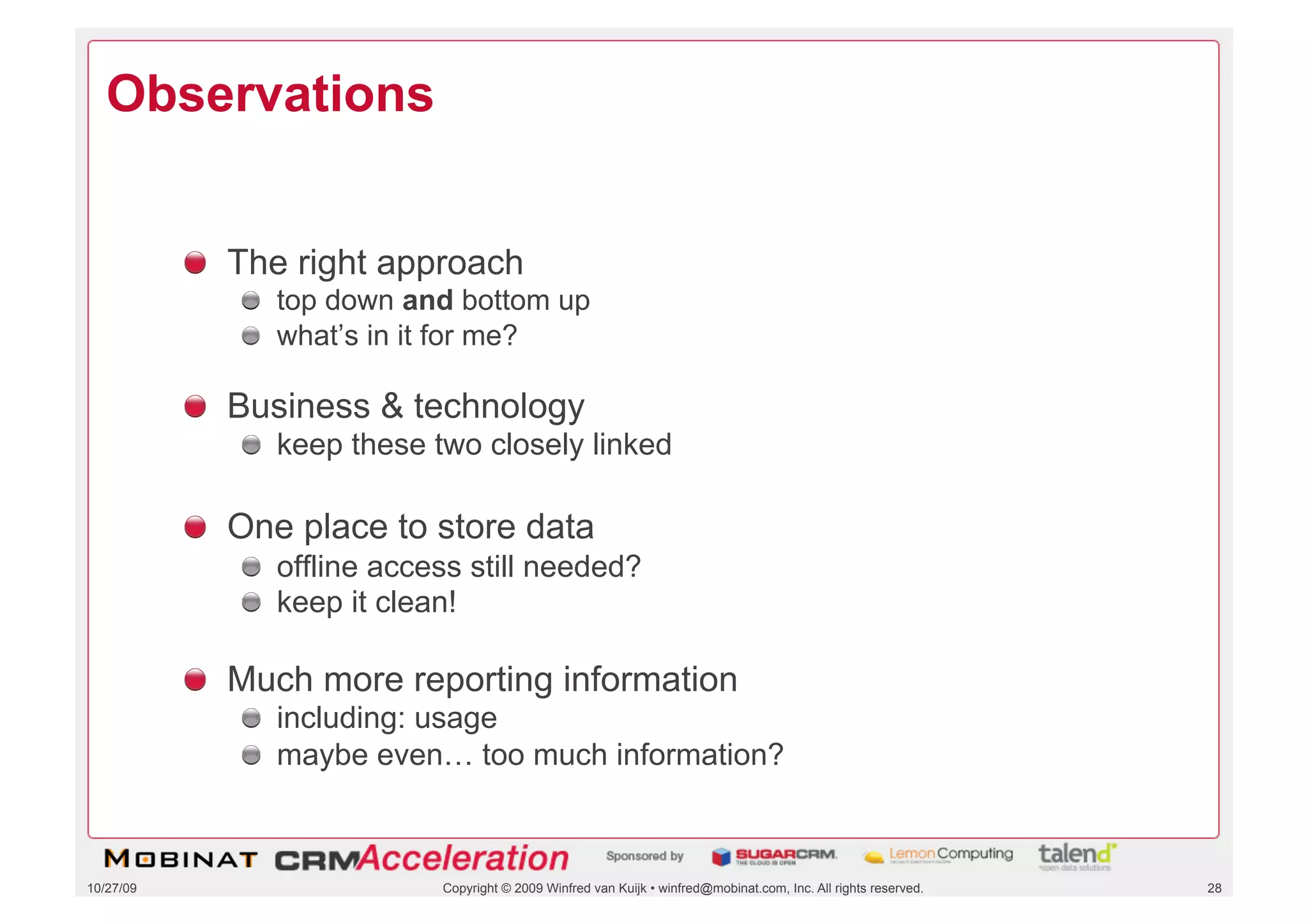 Observations


           !   The right approach
              !   top down and bottom up
              !   what’s in it for me?

           !   Business & technology
              !   keep these two closely linked

           !   One place to store data
              !   offline access still needed?
              !   keep it clean!

           !   Much more reporting information
              !   including: usage
              !   maybe even… too much information?



10/27/09                      Copyright © 2009 Winfred van Kuijk • winfred@mobinat.com, Inc. All rights reserved.   28
 