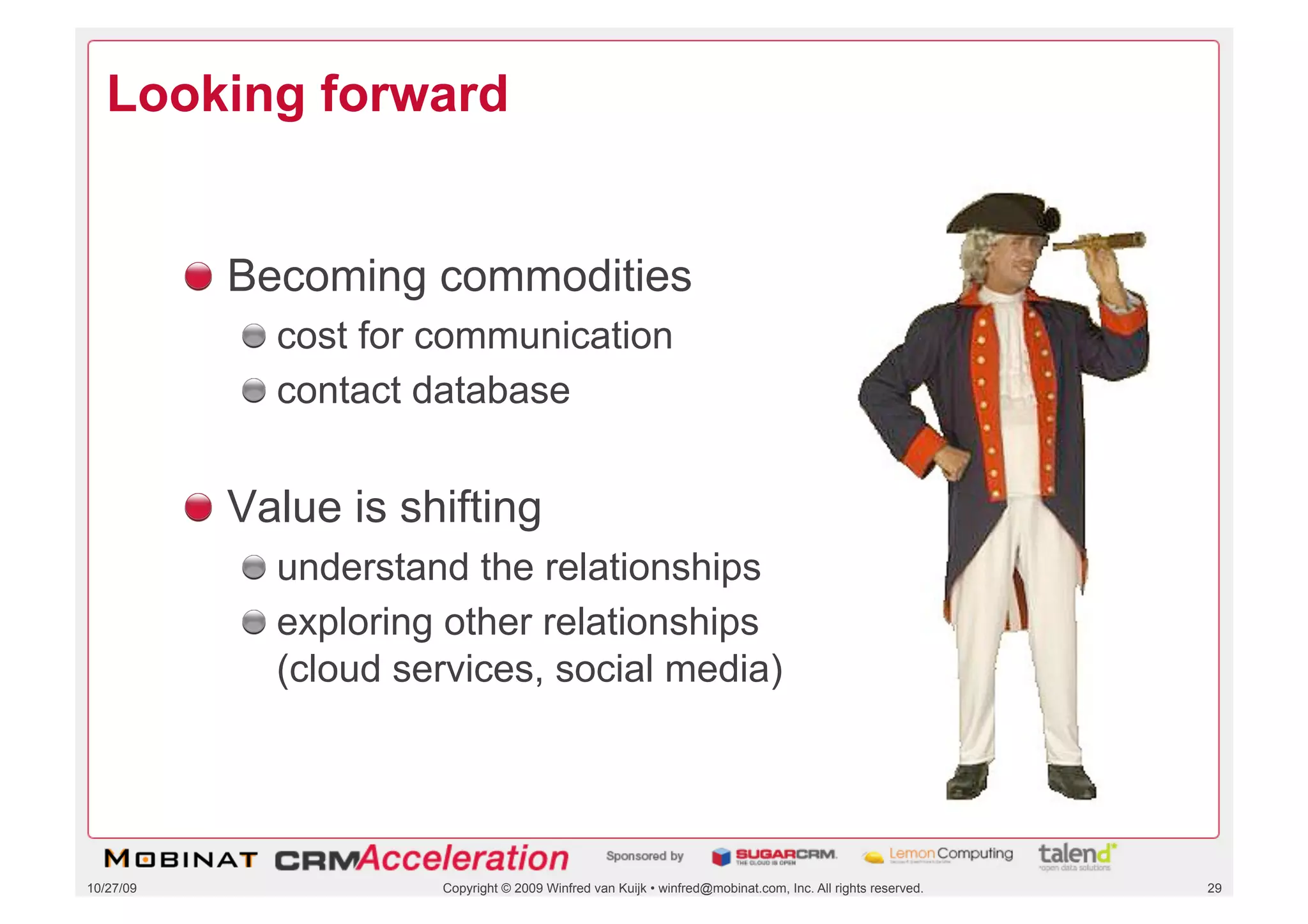 Looking forward


           !   Becoming commodities
              !   cost for communication
              !   contact database


           !   Value is shifting
              !   understand the relationships
              !   exploring other relationships
                  (cloud services, social media)




10/27/09                  Copyright © 2009 Winfred van Kuijk • winfred@mobinat.com, Inc. All rights reserved.   29
 