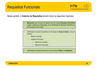 Requisitos Funcionais

Nesse sentido, o Caderno de Requisitos deverá incluir os seguintes Capítulos:

                      Mapeamento dos Processos de Negócio face às diversas Aplicações Informáticas
                      “Legacy” existentes na Organização, com a identificação da Aplicação Informática que
                      deverá suportar cada Função.


                      Identificação de requisitos específicos de informação em Bases de Dados, como por
                      exemplo:
                        o    Master de Clientes;
                        o    Catálogo de Produtos:
                                    Objectos de Inventário;
                                    Objectos de Facturação.


                      Identificação de requisitos específicos de User Interface (Perfis Vs Visibilidades).




 18.MAIO.2010                                                                                                26
 