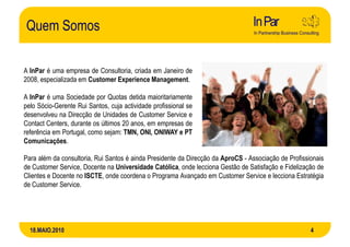 Quem Somos

A InPar é uma empresa de Consultoria, criada em Janeiro de
2008, especializada em Customer Experience Management.

A InPar é uma Sociedade por Quotas detida maioritariamente
pelo Sócio-Gerente Rui Santos, cuja actividade profissional se
desenvolveu na Direcção de Unidades de Customer Service e
Contact Centers, durante os últimos 20 anos, em empresas de
referência em Portugal, como sejam: TMN, ONI, ONIWAY e PT
Comunicações.

Para além da consultoria, Rui Santos é ainda Presidente da Direcção da AproCS - Associação de Profissionais
de Customer Service, Docente na Universidade Católica, onde lecciona Gestão de Satisfação e Fidelização de
Clientes e Docente no ISCTE, onde coordena o Programa Avançado em Customer Service e lecciona Estratégia
de Customer Service.




  18.MAIO.2010                                                                                        4
 