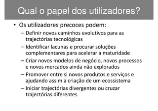 Qual o papel dos utilizadores?
• Os utilizadores precoces podem:
  – Definir novos caminhos evolutivos para as
    trajectórias tecnológicas
  – Identificar lacunas e procurar soluções
    complementares para acelerar a maturidade
  – Criar novos modelos de negócio, novos processos
    e novos mercados ainda não explorados
  – Promover entre si novos produtos e serviços e
    ajudando assim a criação de um ecossistema
  – Iniciar trajectórias divergentes ou cruzar
    trajectórias diferentes
 