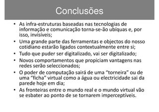 Conclusões
• As infra-estruturas baseadas nas tecnologias de
  informação e comunicação torna-se-ão ubíquas e, por
  isso, invisíveis;
• Uma grande parte das ferramentas e objectos do nosso
  cotidiano estarão ligados contextualmente entre si;
• Tudo que puder ser digitalizado, vai ser digitalizado;
• Novos comportamentos que propiciam vantagens nas
  redes serão seleccionados;
• O poder de computação sairá de uma “torneira” ou de
  uma “ficha” virtual como a água ou electricidade sai da
  parede hoje em dia;
• As fronteiras entre o mundo real e o mundo virtual vão
  se esbater ao ponto de se tornarem imperceptíveis.
 