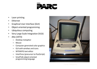•   Laser printing
•   Ethernet
•   Graphical User Interface (GUI)
•   Object-oriented programming
•   Ubiquitous computing
•   Very Large Scale Integration (VLSI)
•   Alto (1973)
     –   Desktop metaphor
     –   Mouse
     –   Computer generated color graphics
     –   GUI with windiws and icons
     –   WYSIWYG text editor
     –   InterPress (precursor to PostScript)
     –   SmallTalk object oriented
         programming language

                                                Fonte: Wikipedia
 