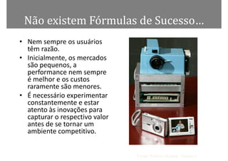 Não existem Fórmulas de Sucesso…
• Nem sempre os usuários
  têm razão.
• Inicialmente, os mercados
  são pequenos, a
  performance nem sempre
  é melhor e os custos
  raramente são menores.
• É necessário experimentar
  constantemente e estar
  atento às inovações para
  capturar o respectivo valor
  antes de se tornar um
  ambiente competitivo.


                                Fonte: Público (Kodak / Sasson)
 
