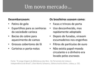 Um novo mercado…

Desembarcavam:                                     Os brasileiros usavam como:
• Patins de gelo                                   • Facas e trincos de porta
• Espartilhos para as senhoras                     • Uso desconhecido, mas
  da sociedade carioca                               rapidamente adoptado
• Bacias de cobre para                             • Depois de furadas, viravam
  aquecimento de camas                               escumadeiras nos engenhos
• Grossos cobertores de lã                         • Filtros de partículas de ouro
• Carteiras e porta-notas                          • Não existia papel-moeda
                                                     circulante e o dinheiro era
                                                     levado pelos escravos
  Fonte: “A Longa Viagem da Bibliotecas dos Reis: Do Terramoto de Lisboa à
  Independência do Brasil”, Lilian Moritz Schwarcz, Editora Assírio Alvim, Lisboa, p. 232.
 
