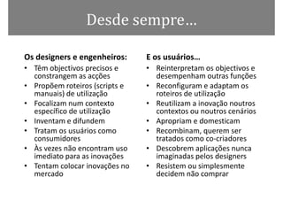 Desde sempre…

Os designers e engenheiros:     E os usuários…
• Têm objectivos precisos e     • Reinterpretam os objectivos e
  constrangem as acções           desempenham outras funções
• Propõem roteiros (scripts e   • Reconfiguram e adaptam os
  manuais) de utilização          roteiros de utilização
• Focalizam num contexto        • Reutilizam a inovação noutros
  específico de utilização        contextos ou noutros cenários
• Inventam e difundem           • Apropriam e domesticam
• Tratam os usuários como       • Recombinam, querem ser
  consumidores                    tratados como co-criadores
• Às vezes não encontram uso    • Descobrem aplicações nunca
  imediato para as inovações      imaginadas pelos designers
• Tentam colocar inovações no   • Resistem ou simplesmente
  mercado                         decidem não comprar
 