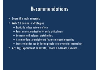 Recommendations
• Learn the main concepts
• Web 2.0 Business Strategies
   –   Explicitly induce network effects
   –   Focus on synchronization for early critical mass
   –   Co-create with relevant stakeholders
   –   Accommodate serendipity and foster emergent properties
   –   Create value for you by letting people create value for themselves
• Act, Try, Experiment, Innovate, Create, Co-create, Execute…
 